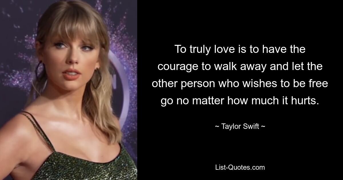 To truly love is to have the courage to walk away and let the other person who wishes to be free go no matter how much it hurts. — © Taylor Swift