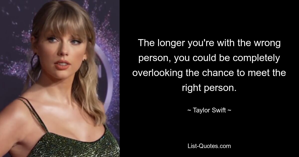 The longer you're with the wrong person, you could be completely overlooking the chance to meet the right person. — © Taylor Swift