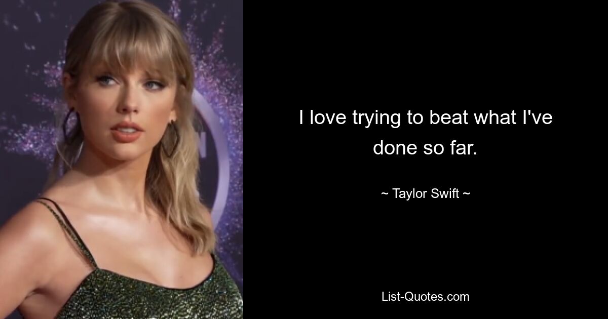 I love trying to beat what I've done so far. — © Taylor Swift