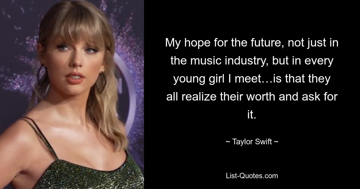 My hope for the future, not just in the music industry, but in every young girl I meet…is that they all realize their worth and ask for it. — © Taylor Swift