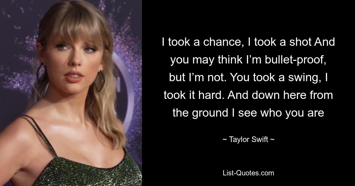 I took a chance, I took a shot And you may think I’m bullet-proof, but I’m not. You took a swing, I took it hard. And down here from the ground I see who you are — © Taylor Swift