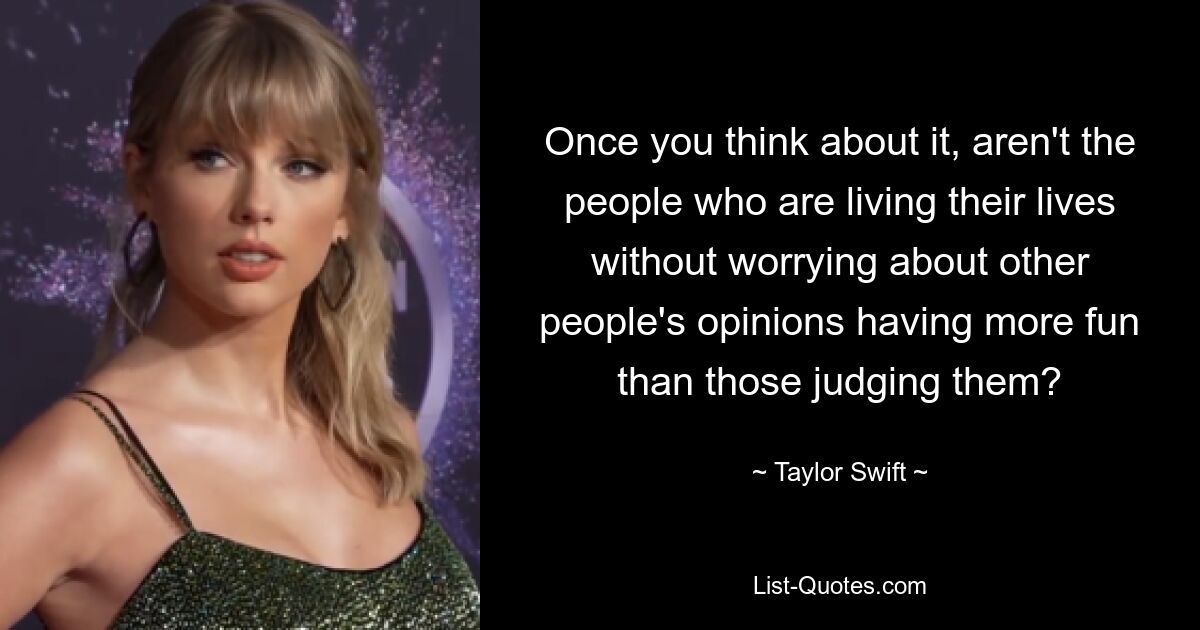 Once you think about it, aren't the people who are living their lives without worrying about other people's opinions having more fun than those judging them? — © Taylor Swift