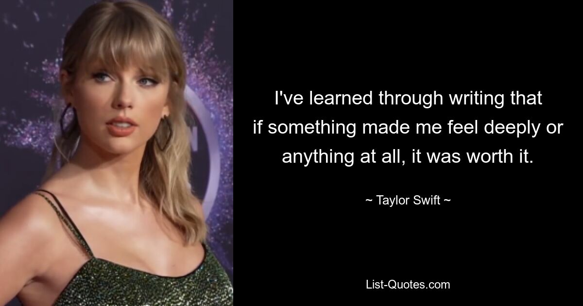 I've learned through writing that if something made me feel deeply or anything at all, it was worth it. — © Taylor Swift