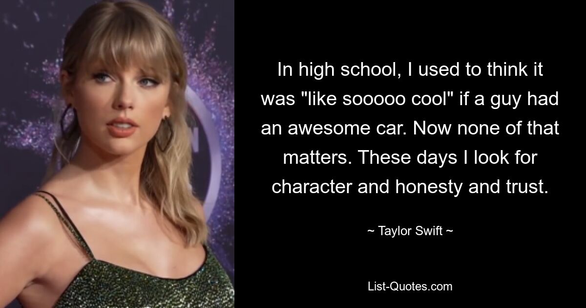 In high school, I used to think it was "like sooooo cool" if a guy had an awesome car. Now none of that matters. These days I look for character and honesty and trust. — © Taylor Swift