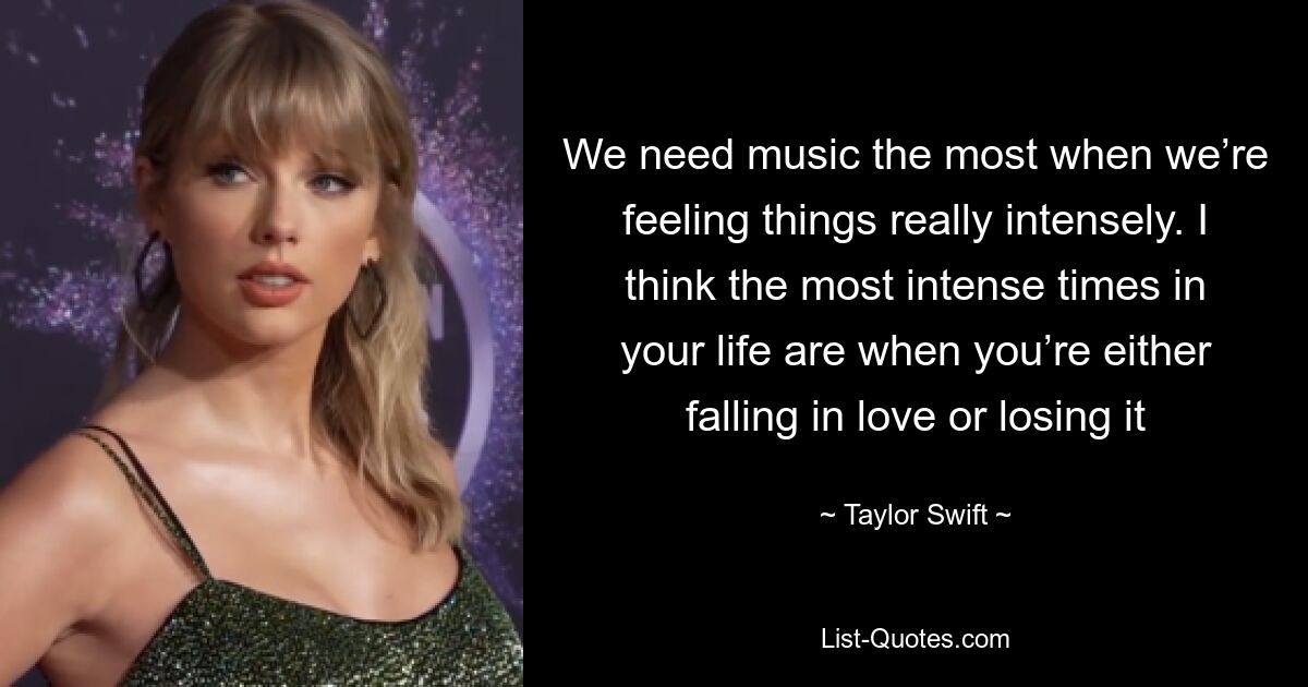 We need music the most when we’re feeling things really intensely. I think the most intense times in your life are when you’re either falling in love or losing it — © Taylor Swift