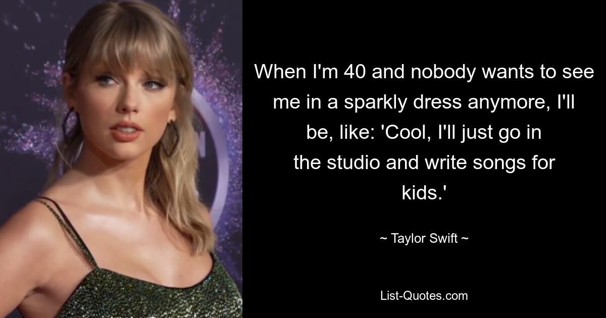 When I'm 40 and nobody wants to see me in a sparkly dress anymore, I'll be, like: 'Cool, I'll just go in the studio and write songs for kids.' — © Taylor Swift