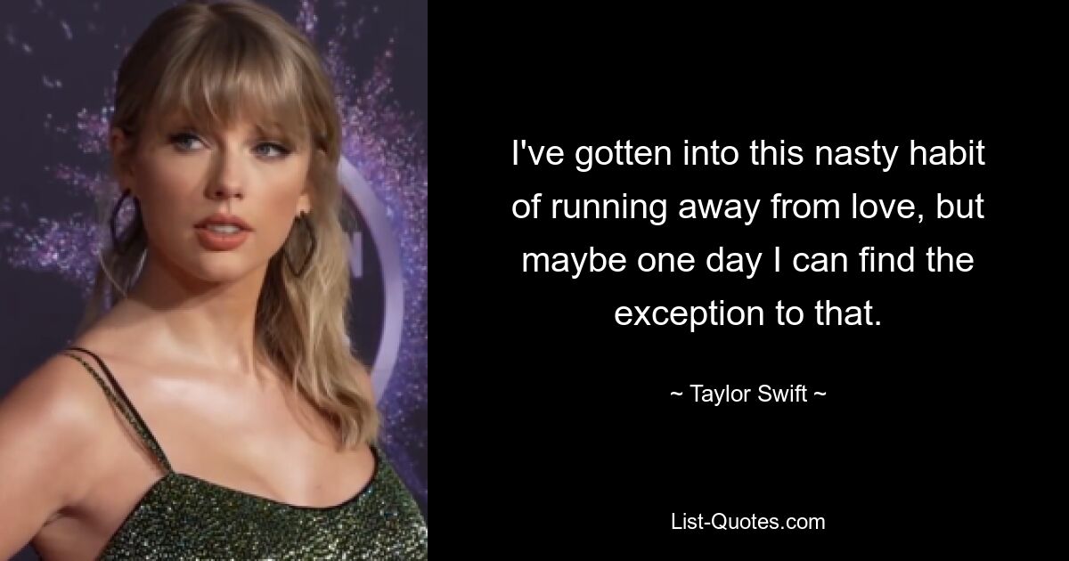 I've gotten into this nasty habit of running away from love, but maybe one day I can find the exception to that. — © Taylor Swift