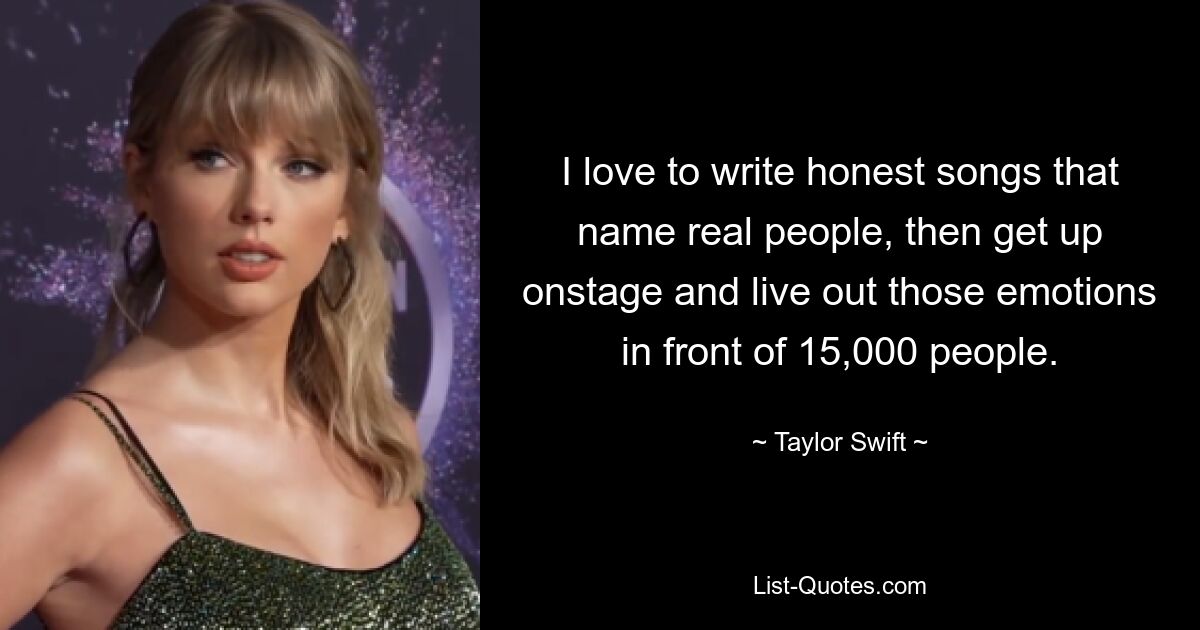 I love to write honest songs that name real people, then get up onstage and live out those emotions in front of 15,000 people. — © Taylor Swift