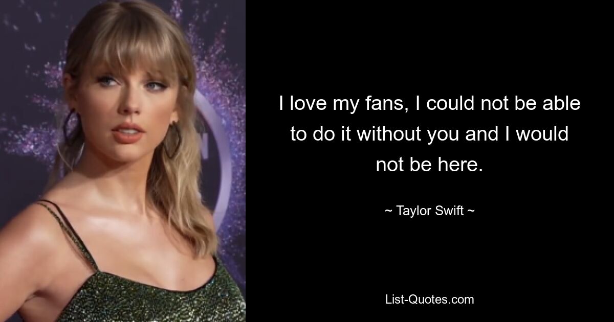 I love my fans, I could not be able to do it without you and I would not be here. — © Taylor Swift