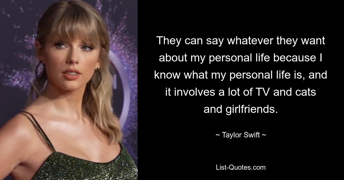 They can say whatever they want about my personal life because I know what my personal life is, and it involves a lot of TV and cats and girlfriends. — © Taylor Swift