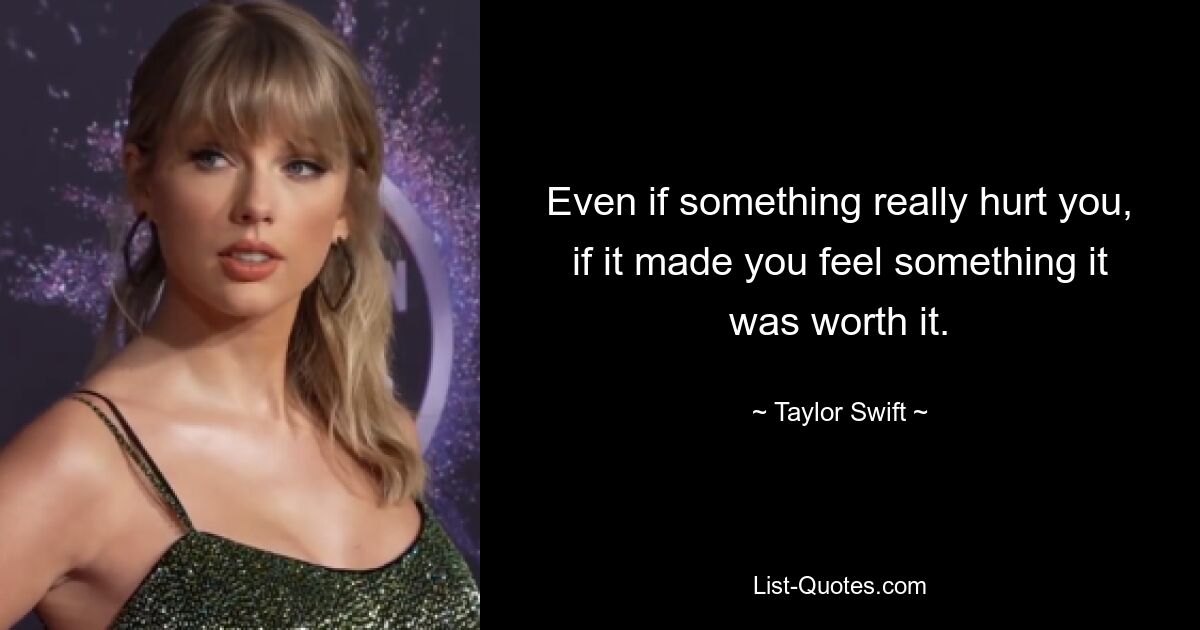 Even if something really hurt you, if it made you feel something it was worth it. — © Taylor Swift