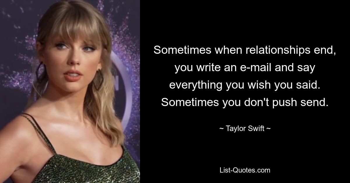 Sometimes when relationships end, you write an e-mail and say everything you wish you said. Sometimes you don't push send. — © Taylor Swift