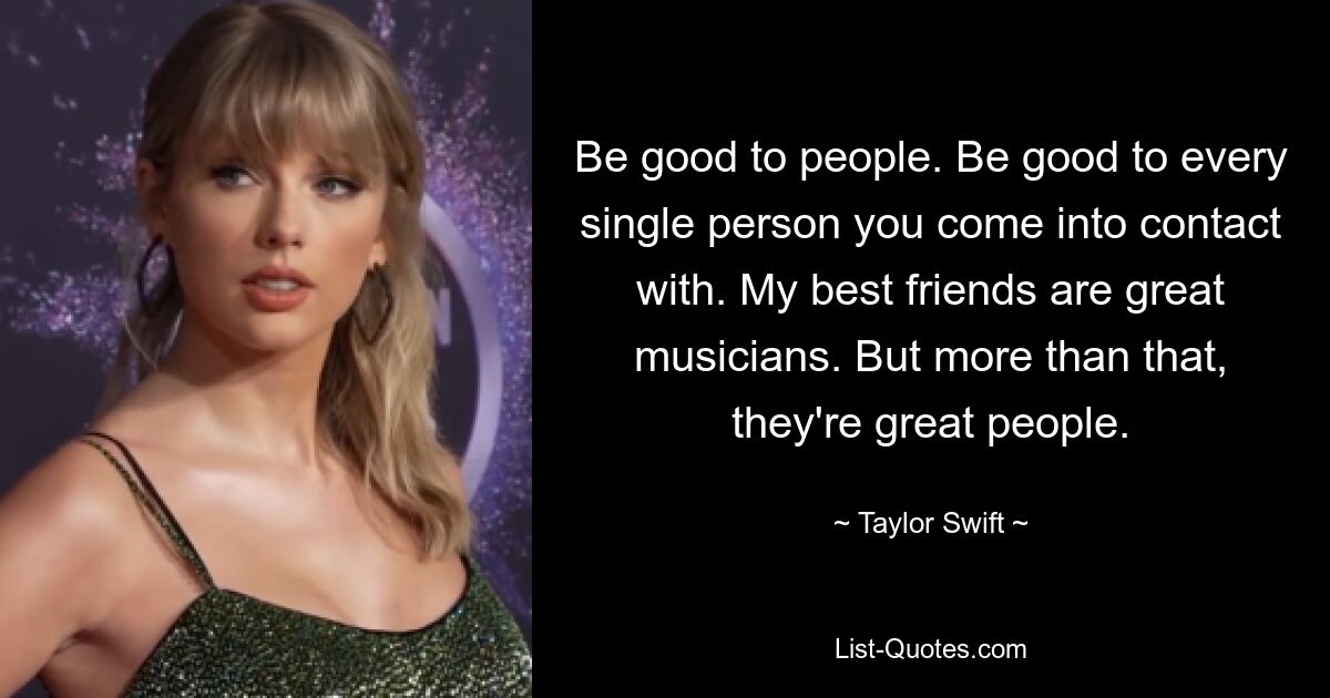 Be good to people. Be good to every single person you come into contact with. My best friends are great musicians. But more than that, they're great people. — © Taylor Swift