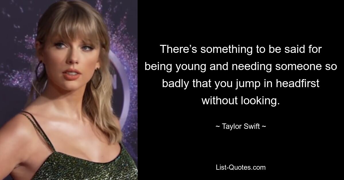 There’s something to be said for being young and needing someone so badly that you jump in headfirst without looking. — © Taylor Swift