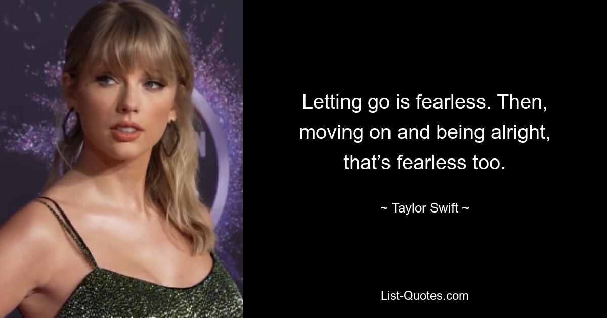 Letting go is fearless. Then, moving on and being alright, that’s fearless too. — © Taylor Swift