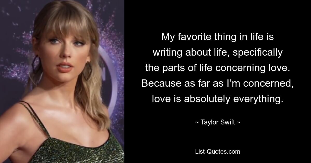 My favorite thing in life is writing about life, specifically the parts of life concerning love. Because as far as I’m concerned, love is absolutely everything. — © Taylor Swift