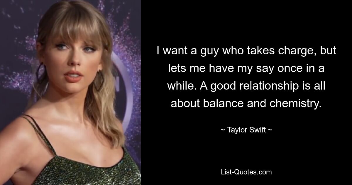 I want a guy who takes charge, but lets me have my say once in a while. A good relationship is all about balance and chemistry. — © Taylor Swift