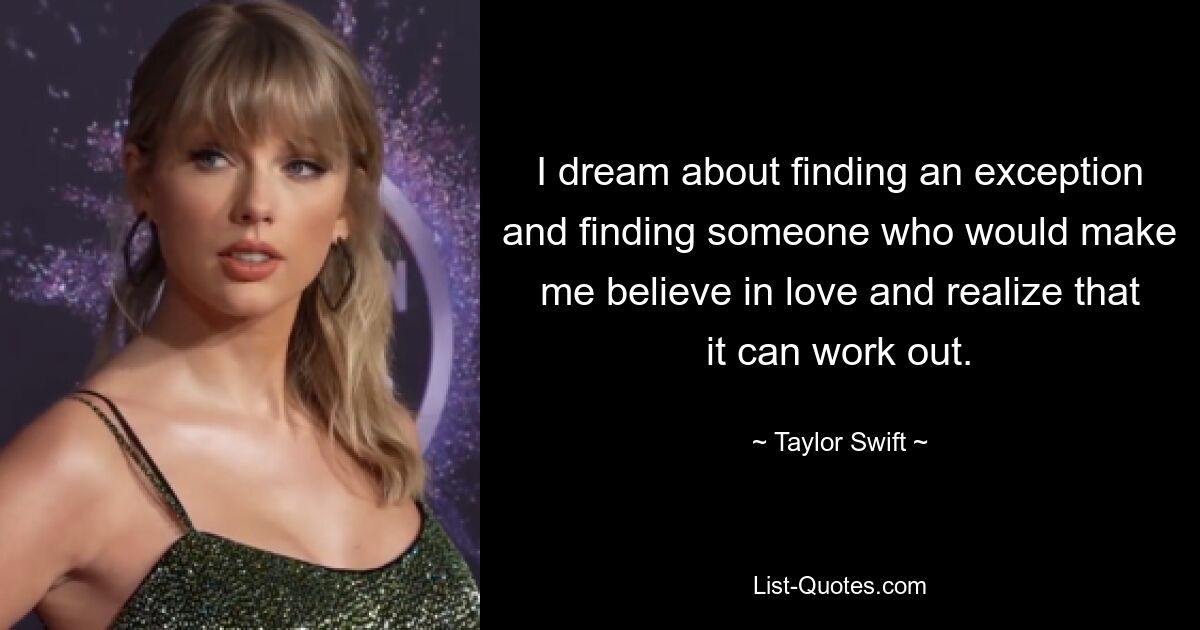 I dream about finding an exception and finding someone who would make me believe in love and realize that it can work out. — © Taylor Swift