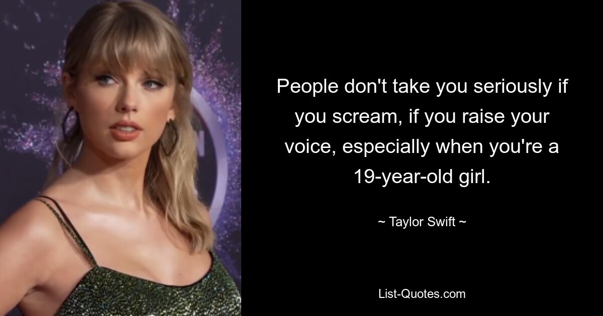 People don't take you seriously if you scream, if you raise your voice, especially when you're a 19-year-old girl. — © Taylor Swift