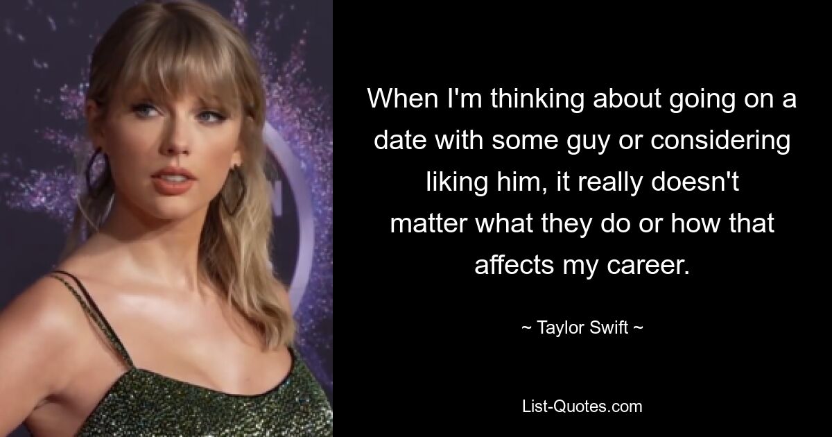 When I'm thinking about going on a date with some guy or considering liking him, it really doesn't matter what they do or how that affects my career. — © Taylor Swift