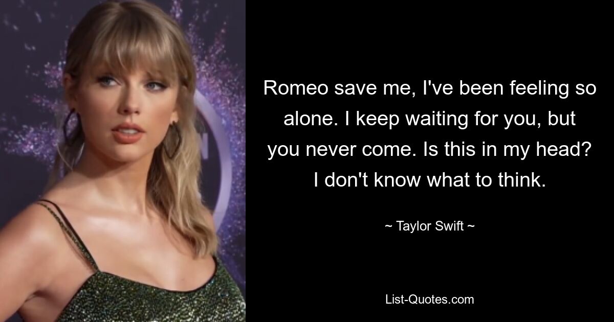 Romeo save me, I've been feeling so alone. I keep waiting for you, but you never come. Is this in my head? I don't know what to think. — © Taylor Swift