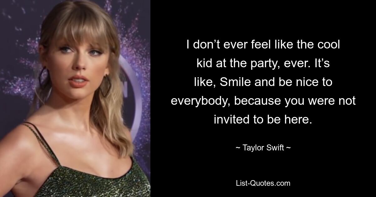 I don’t ever feel like the cool kid at the party, ever. It’s like, Smile and be nice to everybody, because you were not invited to be here. — © Taylor Swift