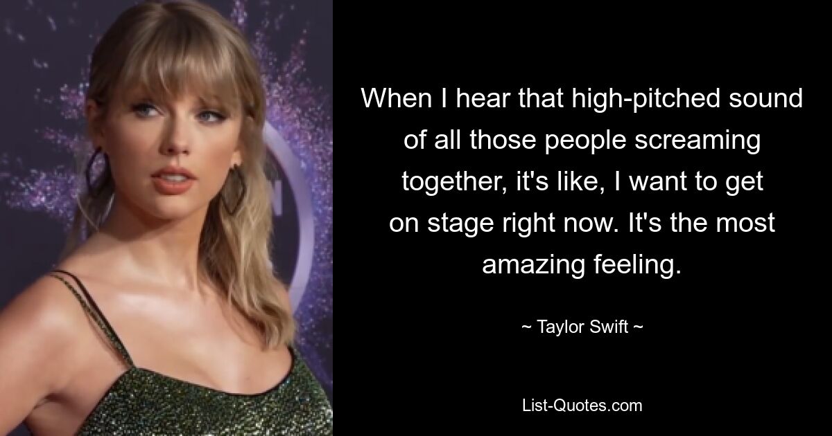 When I hear that high-pitched sound of all those people screaming together, it's like, I want to get on stage right now. It's the most amazing feeling. — © Taylor Swift