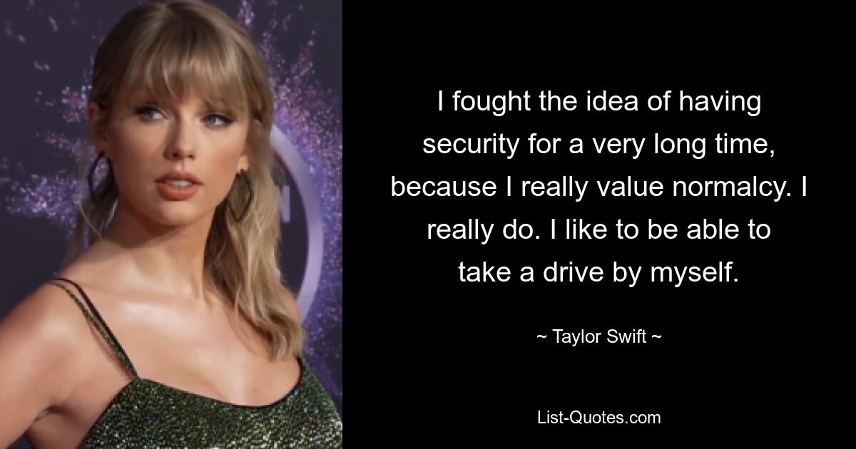 I fought the idea of having security for a very long time, because I really value normalcy. I really do. I like to be able to take a drive by myself. — © Taylor Swift