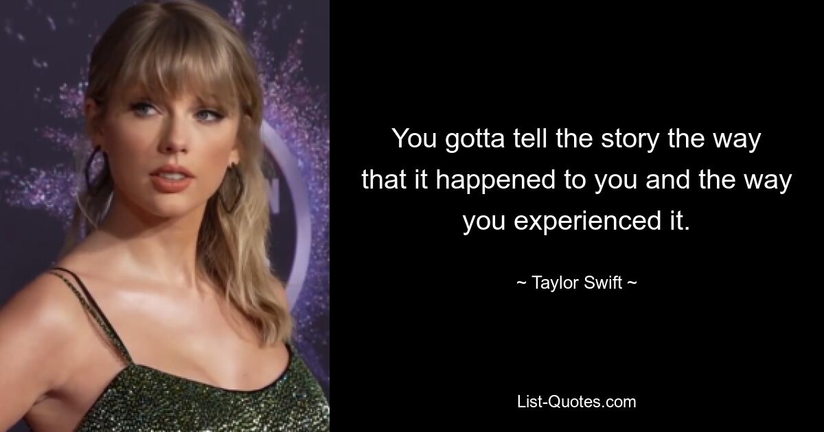 You gotta tell the story the way that it happened to you and the way you experienced it. — © Taylor Swift