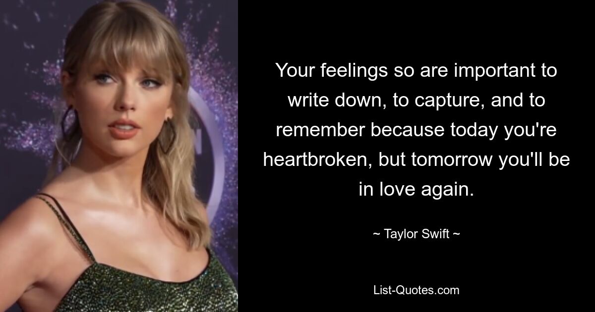 Your feelings so are important to write down, to capture, and to remember because today you're heartbroken, but tomorrow you'll be in love again. — © Taylor Swift