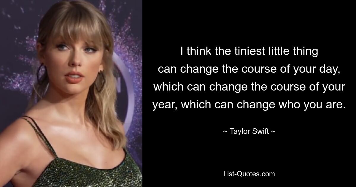 I think the tiniest little thing can change the course of your day, which can change the course of your year, which can change who you are. — © Taylor Swift