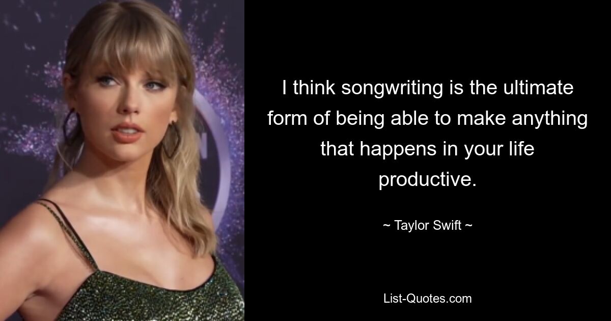 I think songwriting is the ultimate form of being able to make anything that happens in your life productive. — © Taylor Swift