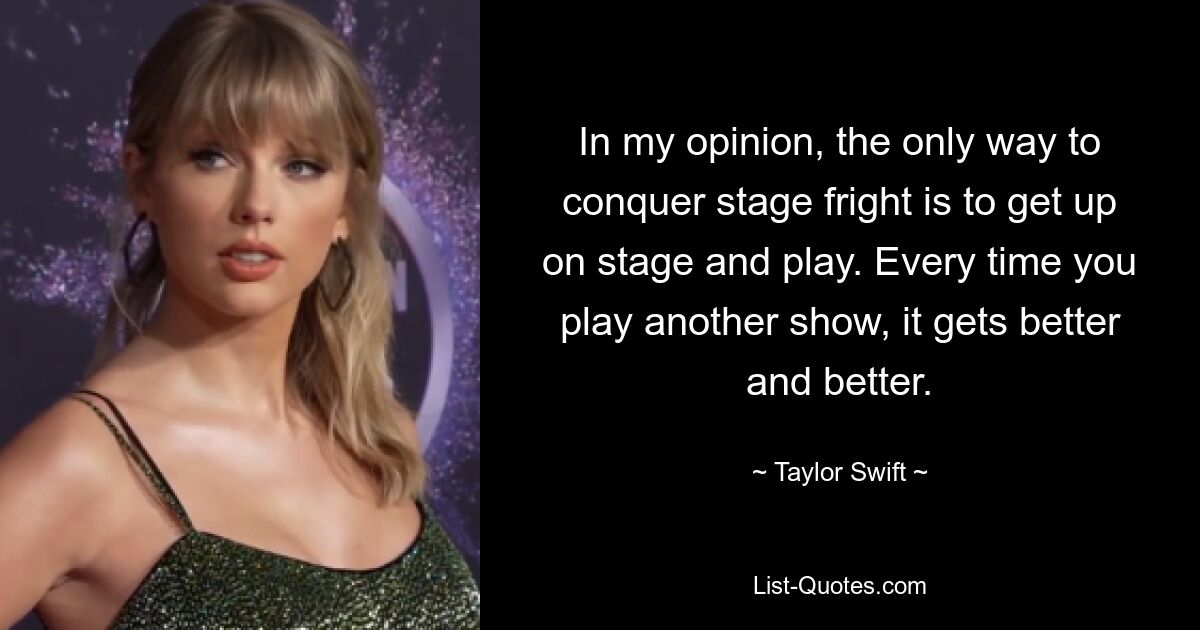 In my opinion, the only way to conquer stage fright is to get up on stage and play. Every time you play another show, it gets better and better. — © Taylor Swift