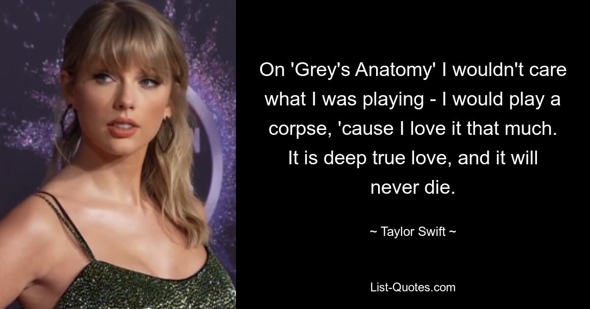 On 'Grey's Anatomy' I wouldn't care what I was playing - I would play a corpse, 'cause I love it that much. It is deep true love, and it will never die. — © Taylor Swift