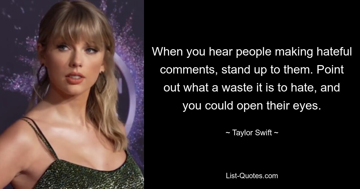 When you hear people making hateful comments, stand up to them. Point out what a waste it is to hate, and you could open their eyes. — © Taylor Swift