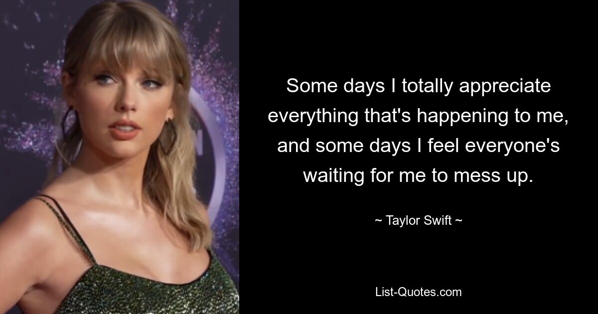 Some days I totally appreciate everything that's happening to me, and some days I feel everyone's waiting for me to mess up. — © Taylor Swift