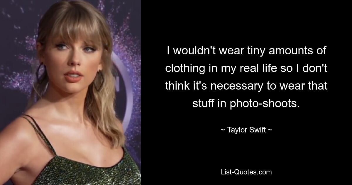 I wouldn't wear tiny amounts of clothing in my real life so I don't think it's necessary to wear that stuff in photo-shoots. — © Taylor Swift