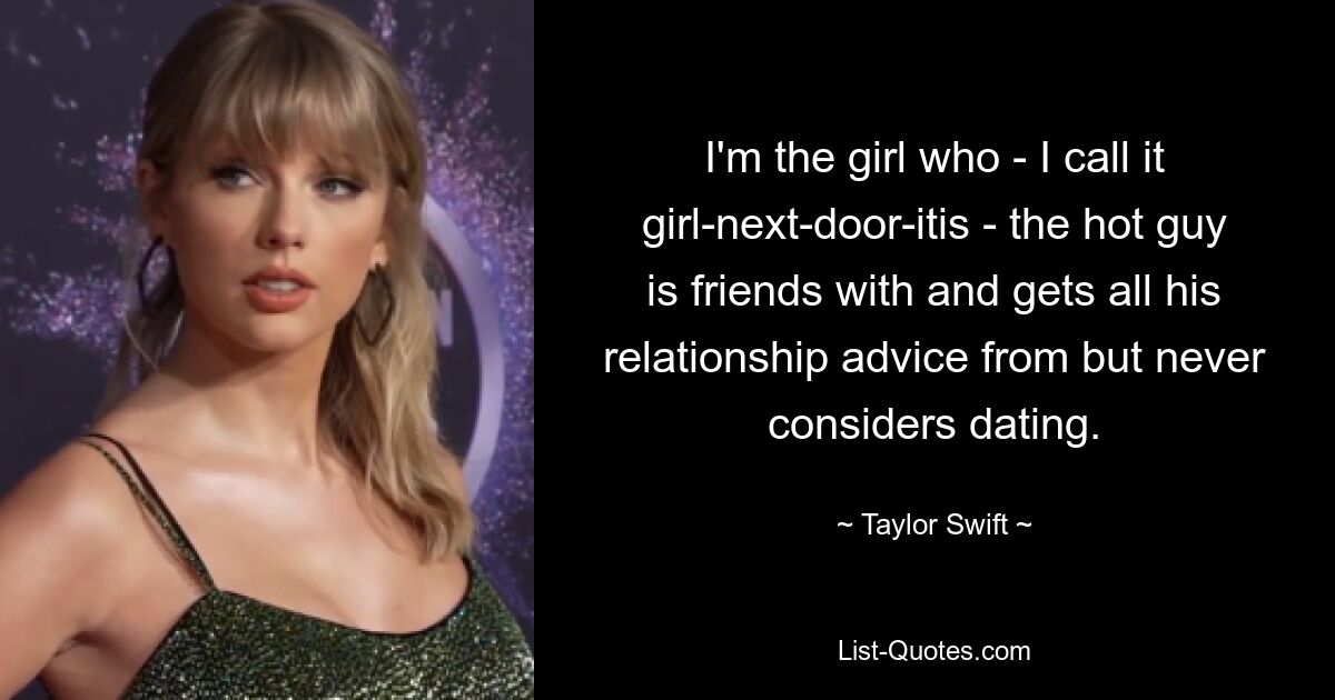 I'm the girl who - I call it girl-next-door-itis - the hot guy is friends with and gets all his relationship advice from but never considers dating. — © Taylor Swift