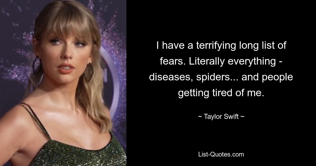 I have a terrifying long list of fears. Literally everything - diseases, spiders... and people getting tired of me. — © Taylor Swift