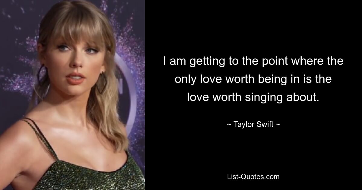 I am getting to the point where the only love worth being in is the love worth singing about. — © Taylor Swift