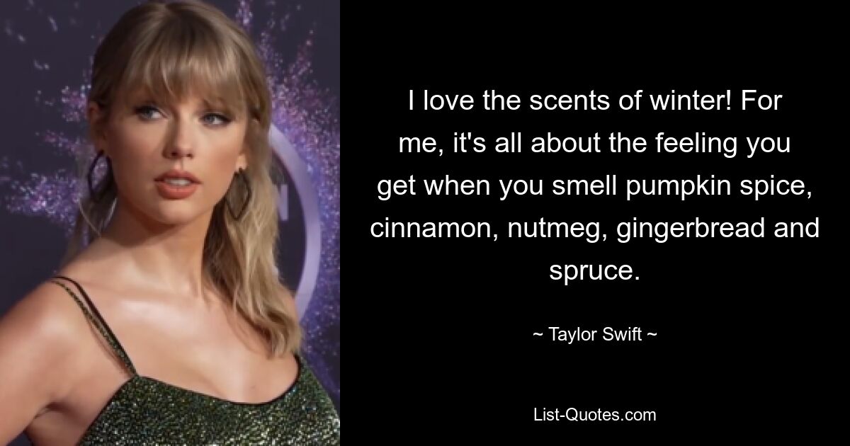 I love the scents of winter! For me, it's all about the feeling you get when you smell pumpkin spice, cinnamon, nutmeg, gingerbread and spruce. — © Taylor Swift