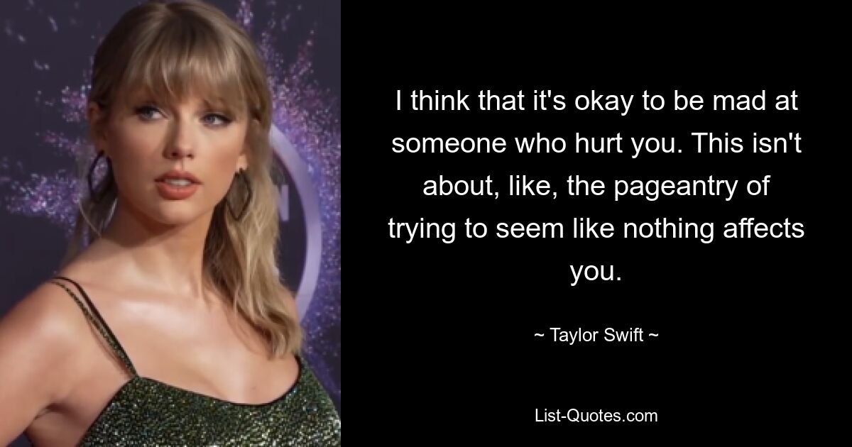 I think that it's okay to be mad at someone who hurt you. This isn't about, like, the pageantry of trying to seem like nothing affects you. — © Taylor Swift