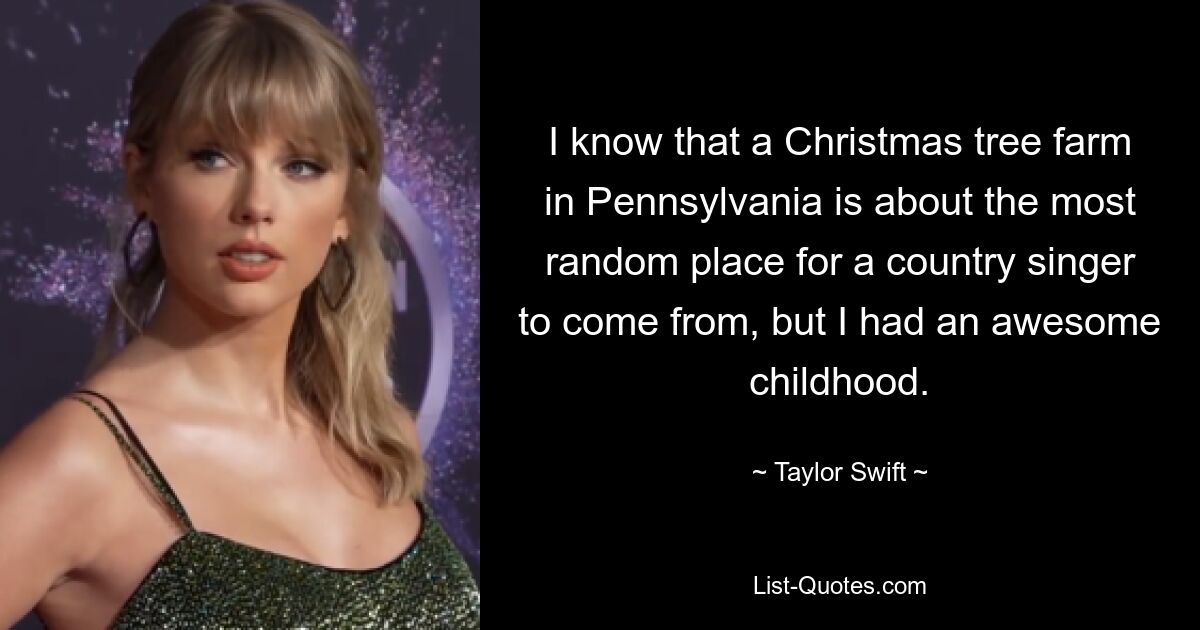 I know that a Christmas tree farm in Pennsylvania is about the most random place for a country singer to come from, but I had an awesome childhood. — © Taylor Swift