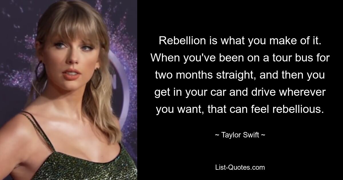 Rebellion is what you make of it. When you've been on a tour bus for two months straight, and then you get in your car and drive wherever you want, that can feel rebellious. — © Taylor Swift