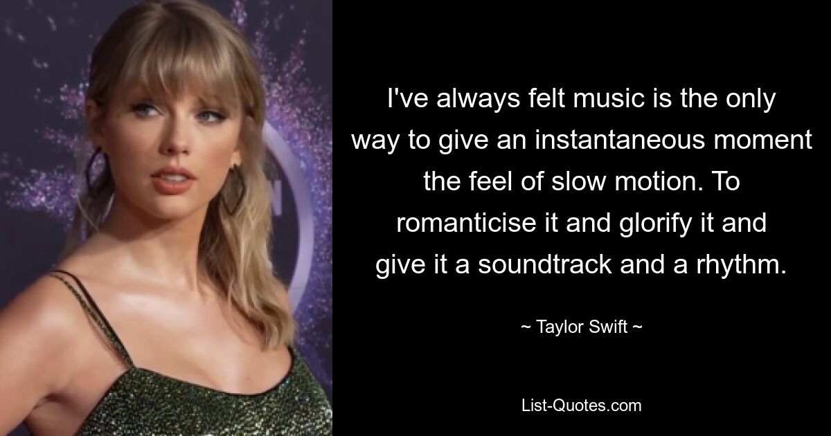 I've always felt music is the only way to give an instantaneous moment the feel of slow motion. To romanticise it and glorify it and give it a soundtrack and a rhythm. — © Taylor Swift