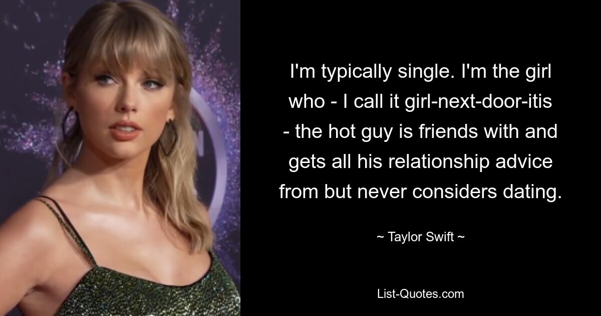 I'm typically single. I'm the girl who - I call it girl-next-door-itis - the hot guy is friends with and gets all his relationship advice from but never considers dating. — © Taylor Swift