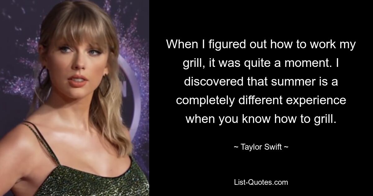 Als ich herausfand, wie ich meinen Grill bedienen sollte, war es ein ziemlicher Moment. Ich habe herausgefunden, dass der Sommer ein ganz anderes Erlebnis ist, wenn man weiß, wie man grillt. — © Taylor Swift