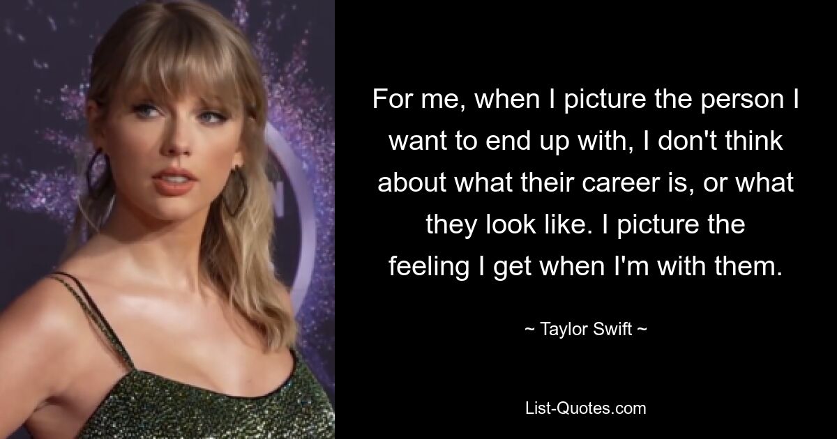 For me, when I picture the person I want to end up with, I don't think about what their career is, or what they look like. I picture the feeling I get when I'm with them. — © Taylor Swift