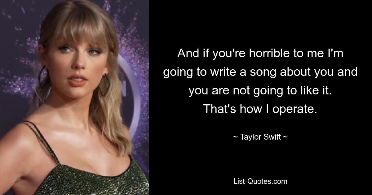 And if you're horrible to me I'm going to write a song about you and you are not going to like it. That's how I operate. — © Taylor Swift