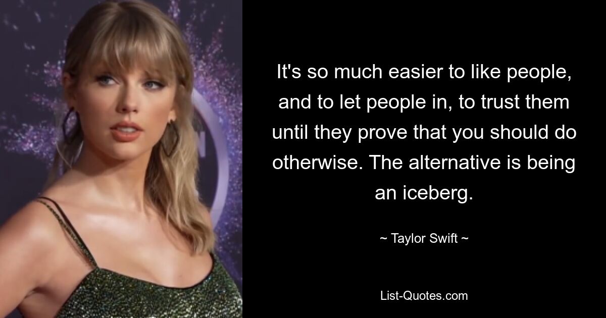 It's so much easier to like people, and to let people in, to trust them until they prove that you should do otherwise. The alternative is being an iceberg. — © Taylor Swift